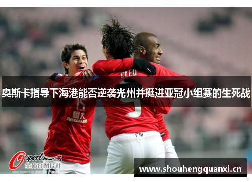 奥斯卡指导下海港能否逆袭光州并挺进亚冠小组赛的生死战