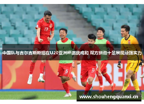中国队与吉尔吉斯斯坦在U20亚洲杯激战成和 双方拼劲十足展现顽强实力